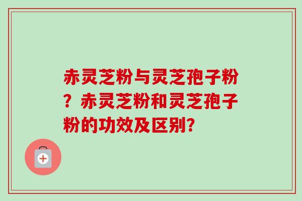赤灵芝粉与灵芝孢子粉?赤灵芝粉和灵芝孢子粉的功效及区别? 赤灵芝粉与灵芝孢子粉?赤灵芝粉和灵芝孢子粉的功效及区别?