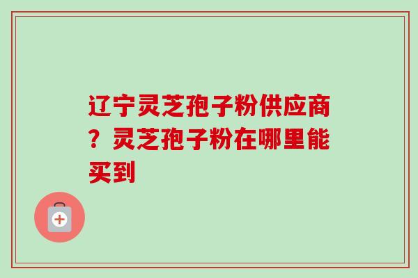 辽宁灵芝孢子粉供应商?灵芝孢子粉在哪里能买到 辽宁灵芝孢子粉供应商?灵芝孢子粉在哪里能买到