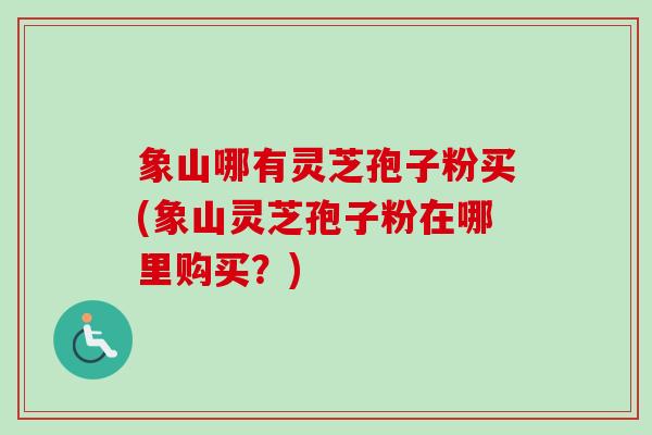 象山哪有灵芝孢子粉买(象山灵芝孢子粉在哪里购买?) 象山哪有灵芝孢子粉买(象山灵芝孢子粉在哪里购买?)