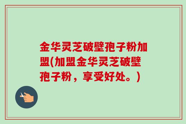 金华灵芝破壁孢子粉加盟(加盟金华灵芝破壁孢子粉，享受好处。)