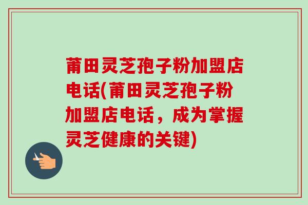 莆田灵芝孢子粉加盟店电话(莆田灵芝孢子粉加盟店电话,成为掌握灵芝健康的关键) 莆田灵芝孢子粉加盟店电话(莆田灵芝孢子粉加盟店电话,成为掌握灵芝健康的关键)