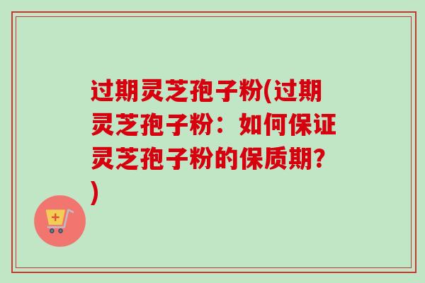 过期灵芝孢子粉(过期灵芝孢子粉:如何保证灵芝孢子粉的保质期?) 过期灵芝孢子粉(过期灵芝孢子粉:如何保证灵芝孢子粉的保质期?)