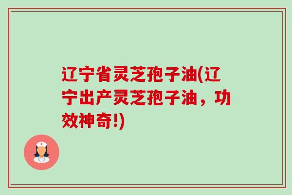 辽宁省灵芝孢子油(辽宁出产灵芝孢子油,功效神奇!) 辽宁省灵芝孢子油(辽宁出产灵芝孢子油,功效神奇!)