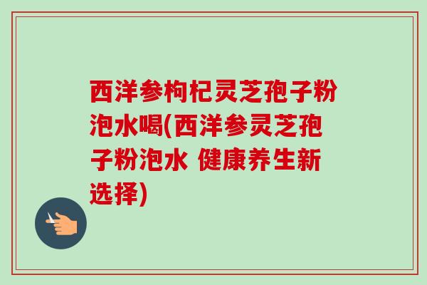西洋参枸杞灵芝孢子粉泡水喝(西洋参灵芝孢子粉泡水 健康养生新选择) 西洋参枸杞灵芝孢子粉泡水喝(西洋参灵芝孢子粉泡水 健康养生新选择)