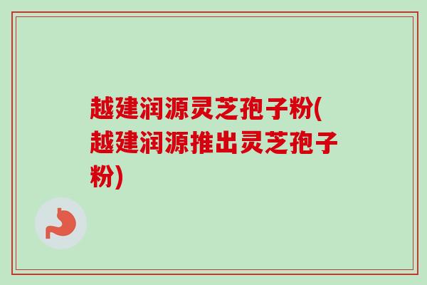 越建润源灵芝孢子粉(越建润源推出灵芝孢子粉)