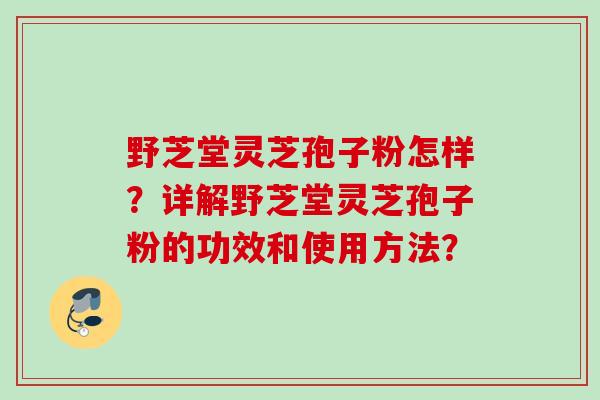 野芝堂灵芝孢子粉怎样?详解野芝堂灵芝孢子粉的功效和使用方法? 野芝堂灵芝孢子粉怎样?详解野芝堂灵芝孢子粉的功效和使用方法?
