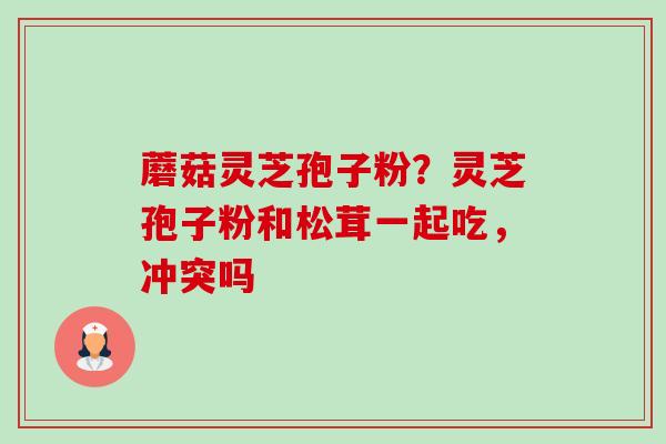蘑菇灵芝孢子粉？灵芝孢子粉和松茸一起吃，冲突吗