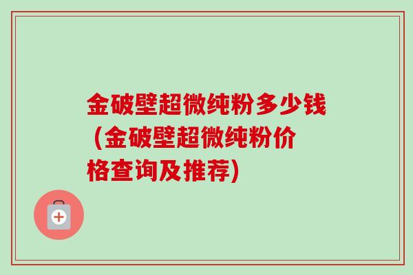 金破壁超微纯粉多少钱 (金破壁超微纯粉价格查询及推荐) 金破壁超微纯粉多少钱 (金破壁超微纯粉价格查询及推荐)