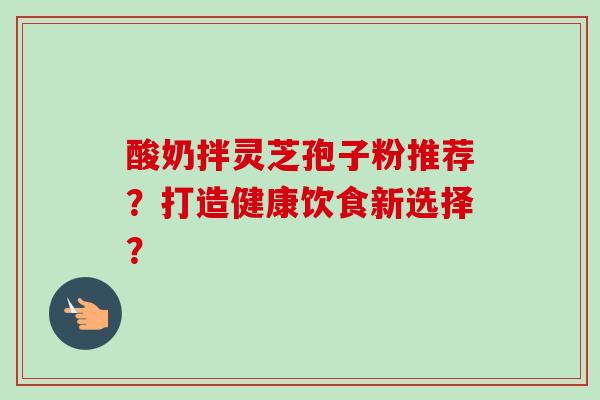 酸奶拌灵芝孢子粉推荐?打造健康饮食新选择? 酸奶拌灵芝孢子粉推荐?打造健康饮食新选择?