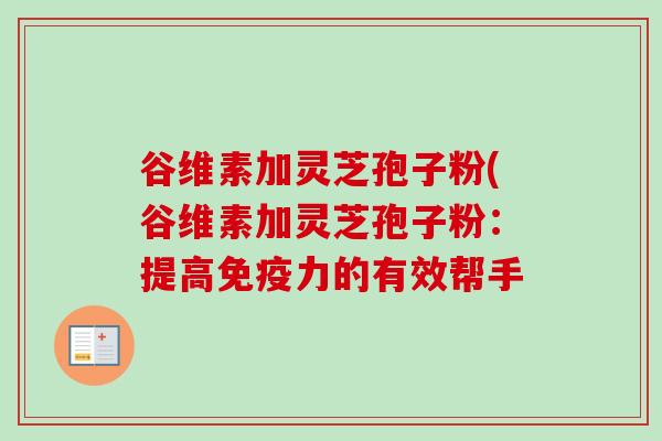 谷维素加灵芝孢子粉(谷维素加灵芝孢子粉:提高免疫力的有效帮手 谷维素加灵芝孢子粉(谷维素加灵芝孢子粉:提高免疫力的有效帮手