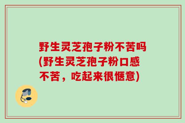 野生灵芝孢子粉不苦吗(野生灵芝孢子粉口感不苦,吃起来很惬意) 野生灵芝孢子粉不苦吗(野生灵芝孢子粉口感不苦,吃起来很惬意)