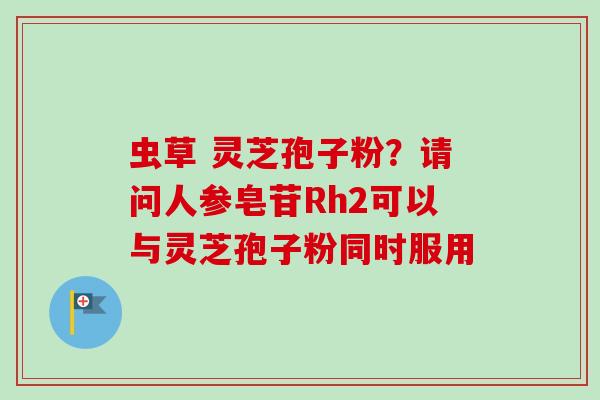 虫草 灵芝孢子粉?请问人参皂苷Rh2可以与灵芝孢子粉同时服用 虫草 灵芝孢子粉?请问人参皂苷Rh2可以与灵芝孢子粉同时服用