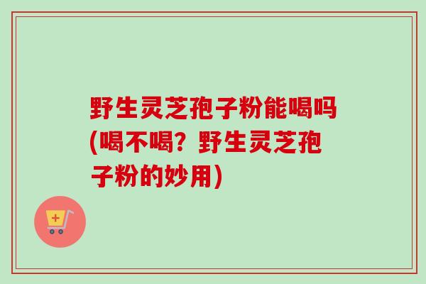 野生灵芝孢子粉能喝吗(喝不喝？野生灵芝孢子粉的妙用)