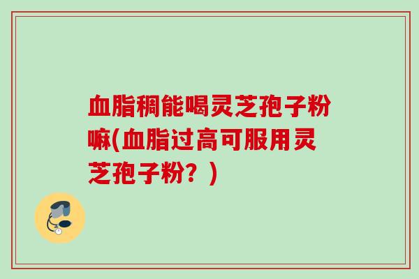 稠能喝灵芝孢子粉嘛(过高可服用灵芝孢子粉？)