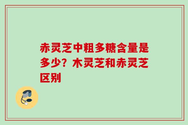 赤灵芝中粗多糖含量是多少?木灵芝和赤灵芝区别 赤灵芝中粗多糖含量是多少?木灵芝和赤灵芝区别