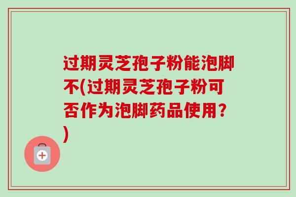 过期灵芝孢子粉能泡脚不(过期灵芝孢子粉可否作为泡脚药品使用?) 过期灵芝孢子粉能泡脚不(过期灵芝孢子粉可否作为泡脚药品使用?)