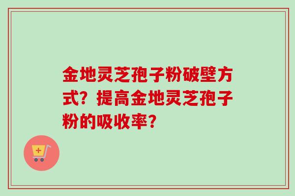 金地灵芝孢子粉破壁方式?提高金地灵芝孢子粉的吸收率? 金地灵芝孢子粉破壁方式?提高金地灵芝孢子粉的吸收率?