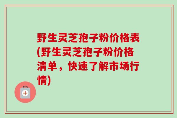 野生灵芝孢子粉价格表(野生灵芝孢子粉价格清单，快速了解市场行情)