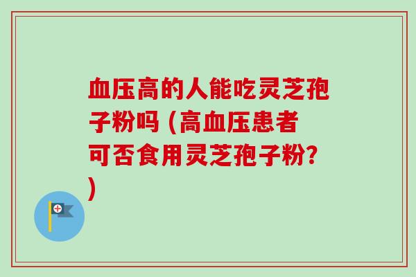 高的人能吃灵芝孢子粉吗 (高患者可否食用灵芝孢子粉?) 高的人能吃灵芝孢子粉吗 (高患者可否食用灵芝孢子粉?)