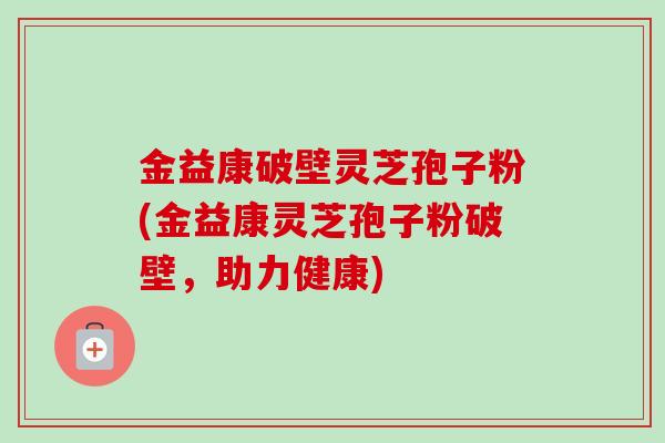 金益康破壁灵芝孢子粉(金益康灵芝孢子粉破壁,助力健康) 金益康破壁灵芝孢子粉(金益康灵芝孢子粉破壁,助力健康)