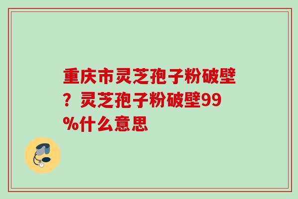 重庆市灵芝孢子粉破壁?灵芝孢子粉破壁99%什么意思 重庆市灵芝孢子粉破壁?灵芝孢子粉破壁99%什么意思