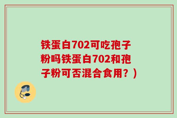 铁蛋白702可吃孢子粉吗铁蛋白702和孢子粉可否混合食用?) 铁蛋白702可吃孢子粉吗铁蛋白702和孢子粉可否混合食用?)