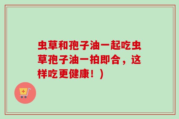 虫草和孢子油一起吃虫草孢子油一拍即合，这样吃更健康！)