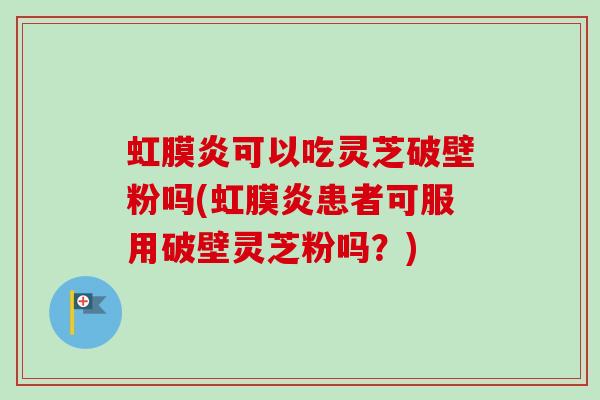 虹膜炎可以吃灵芝破壁粉吗(虹膜炎患者可服用破壁灵芝粉吗？)