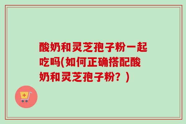酸奶和灵芝孢子粉一起吃吗(如何正确搭配酸奶和灵芝孢子粉?) 酸奶和灵芝孢子粉一起吃吗(如何正确搭配酸奶和灵芝孢子粉?)