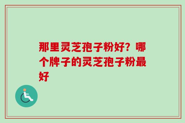 那里灵芝孢子粉好?哪个牌子的灵芝孢子粉好 那里灵芝孢子粉好?哪个牌子的灵芝孢子粉好