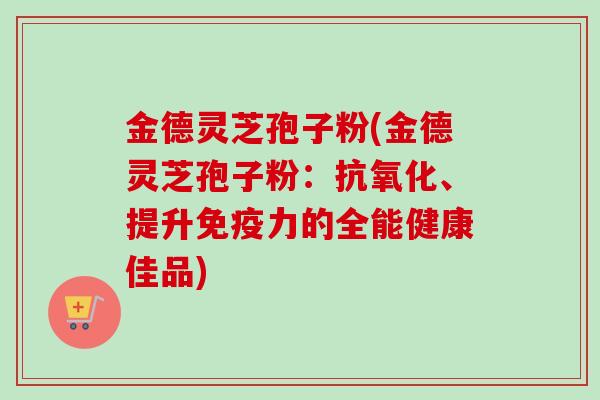 金德灵芝孢子粉(金德灵芝孢子粉：、提升免疫力的全能健康佳品)