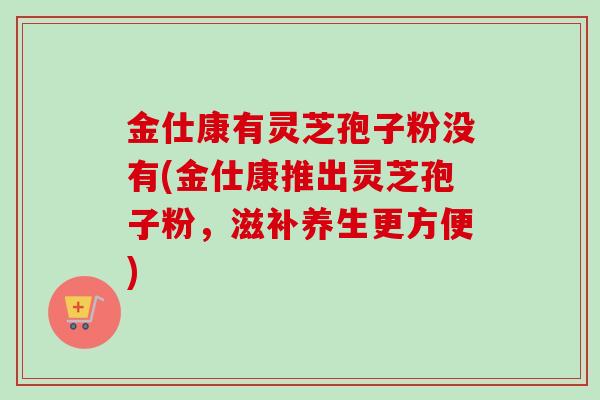 金仕康有灵芝孢子粉没有(金仕康推出灵芝孢子粉，滋补养生更方便)