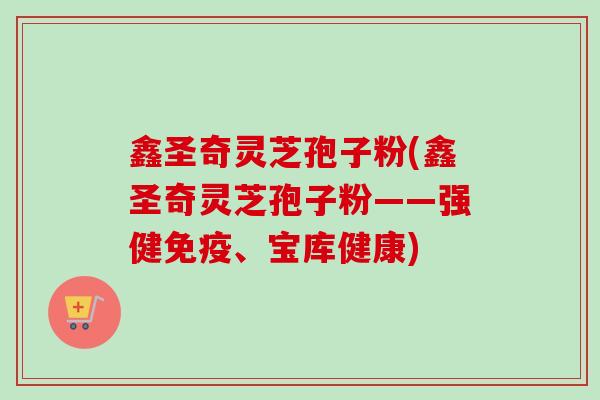 鑫圣奇灵芝孢子粉(鑫圣奇灵芝孢子粉——强健免疫、宝库健康) 鑫圣奇灵芝孢子粉(鑫圣奇灵芝孢子粉——强健免疫、宝库健康)
