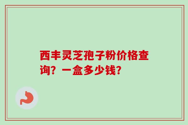 西丰灵芝孢子粉价格查询?一盒多少钱? 西丰灵芝孢子粉价格查询?一盒多少钱?