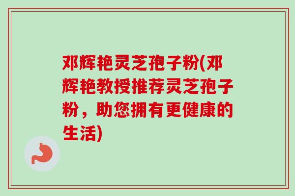 邓辉艳灵芝孢子粉(邓辉艳教授推荐灵芝孢子粉，助您拥有更健康的生活)