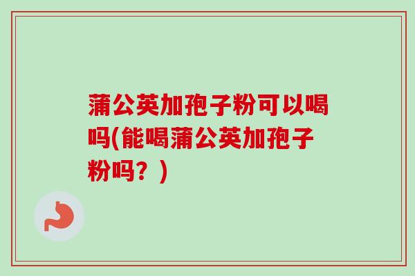 蒲公英加孢子粉可以喝吗(能喝蒲公英加孢子粉吗?) 蒲公英加孢子粉可以喝吗(能喝蒲公英加孢子粉吗?)