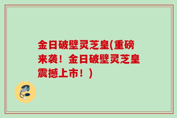 金日破壁灵芝皇(重磅来袭!金日破壁灵芝皇震撼上市!) 金日破壁灵芝皇(重磅来袭!金日破壁灵芝皇震撼上市!)
