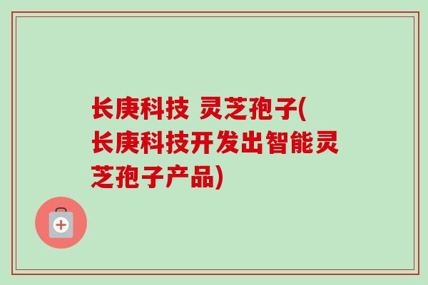 长庚科技 灵芝孢子(长庚科技开发出智能灵芝孢子产品) 长庚科技 灵芝孢子(长庚科技开发出智能灵芝孢子产品)