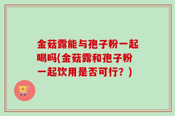 金菇露能与孢子粉一起喝吗(金菇露和孢子粉一起饮用是否可行?) 金菇露能与孢子粉一起喝吗(金菇露和孢子粉一起饮用是否可行?)