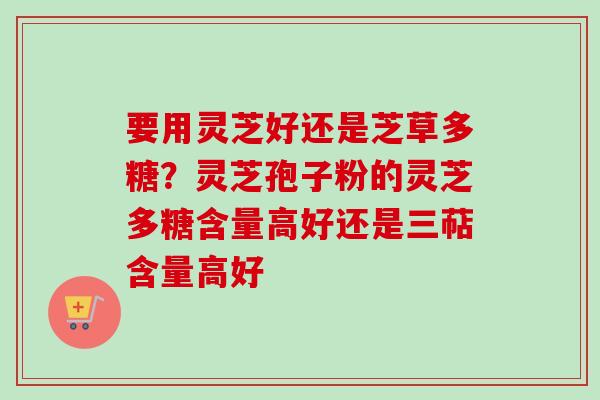 要用灵芝好还是芝草多糖?灵芝孢子粉的灵芝多糖含量高好还是三萜含量高好 要用灵芝好还是芝草多糖?灵芝孢子粉的灵芝多糖含量高好还是三萜含量高好