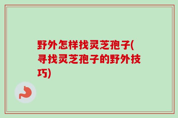 野外怎样找灵芝孢子(寻找灵芝孢子的野外技巧)