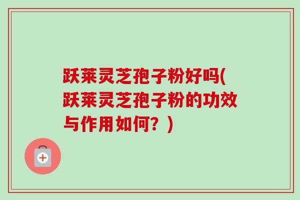 跃莱灵芝孢子粉好吗(跃莱灵芝孢子粉的功效与作用如何?) 跃莱灵芝孢子粉好吗(跃莱灵芝孢子粉的功效与作用如何?)