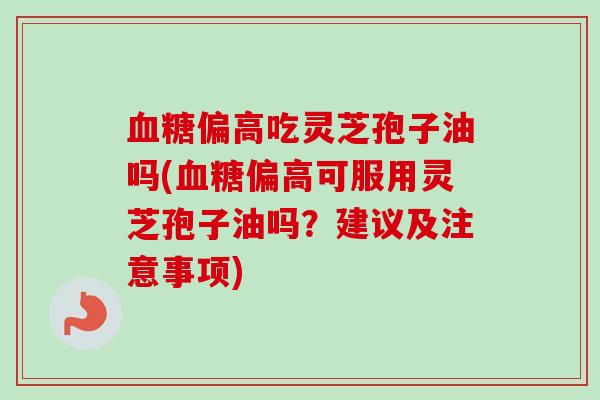 偏高吃灵芝孢子油吗(偏高可服用灵芝孢子油吗?建议及注意事项) 偏高吃灵芝孢子油吗(偏高可服用灵芝孢子油吗?建议及注意事项)