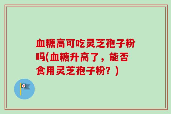 高可吃灵芝孢子粉吗(升高了,能否食用灵芝孢子粉?) 高可吃灵芝孢子粉吗(升高了,能否食用灵芝孢子粉?)