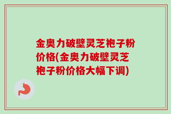 金奥力破壁灵芝袍子粉价格(金奥力破壁灵芝袍子粉价格大幅下调)