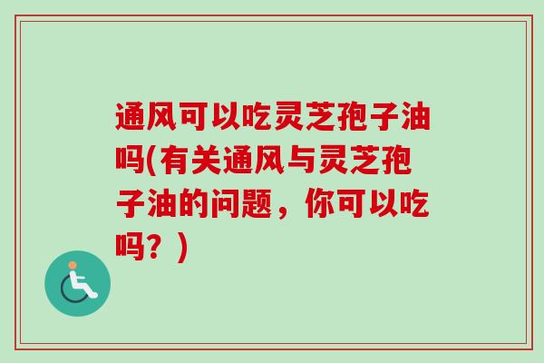 通风可以吃灵芝孢子油吗(有关通风与灵芝孢子油的问题,你可以吃吗?) 通风可以吃灵芝孢子油吗(有关通风与灵芝孢子油的问题,你可以吃吗?)