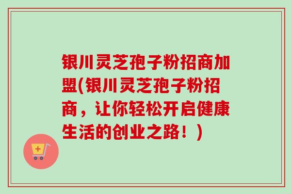 银川灵芝孢子粉招商加盟(银川灵芝孢子粉招商,让你轻松开启健康生活的创业之路!) 银川灵芝孢子粉招商加盟(银川灵芝孢子粉招商,让你轻松开启健康生活的创业之路!)