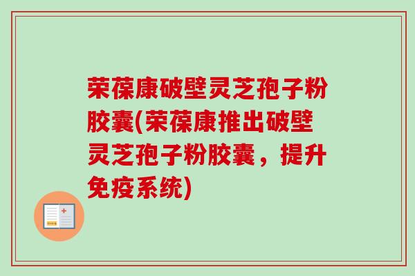 荣葆康破壁灵芝孢子粉胶囊(荣葆康推出破壁灵芝孢子粉胶囊，提升免疫系统)