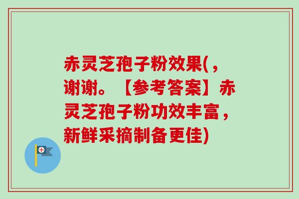 赤灵芝孢子粉效果(,谢谢。【参考答案】赤灵芝孢子粉功效丰富,新鲜采摘制备更佳) 赤灵芝孢子粉效果(,谢谢。【参考答案】赤灵芝孢子粉功效丰富,新鲜采摘制备更佳)