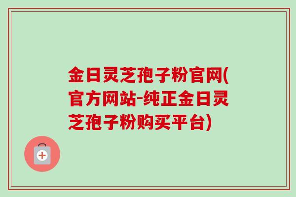 金日灵芝孢子粉官网(官方网站-纯正金日灵芝孢子粉购买平台) 金日灵芝孢子粉官网(官方网站-纯正金日灵芝孢子粉购买平台)